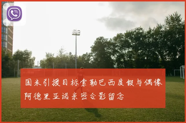 国米引援目标索勒巴西度假与偶像阿德里亚诺亲密合影留念