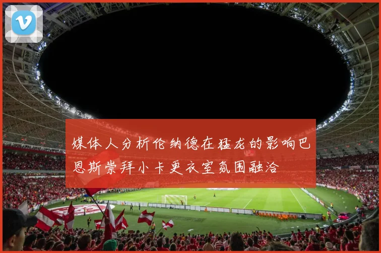 媒体人分析伦纳德在猛龙的影响巴恩斯崇拜小卡更衣室氛围融洽