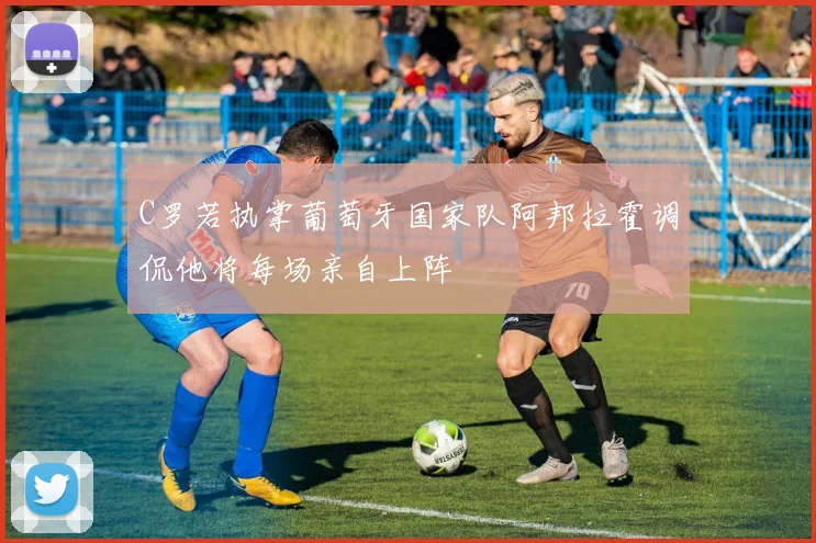 C罗若执掌葡萄牙国家队阿邦拉霍调侃他将每场亲自上阵