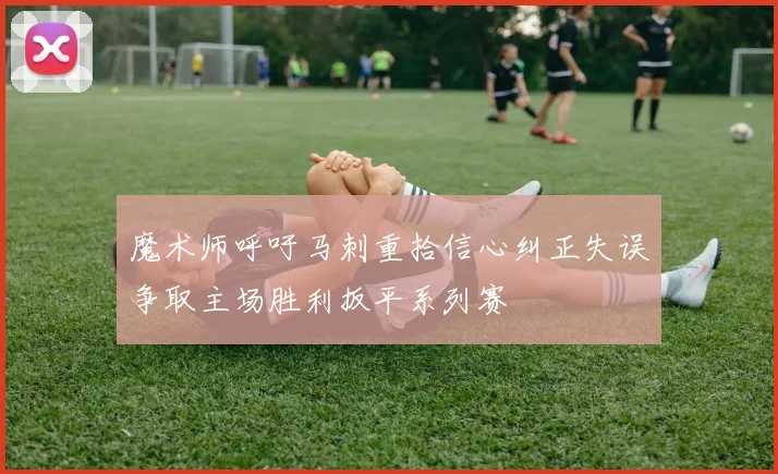 魔术师呼吁马刺重拾信心纠正失误争取主场胜利扳平系列赛