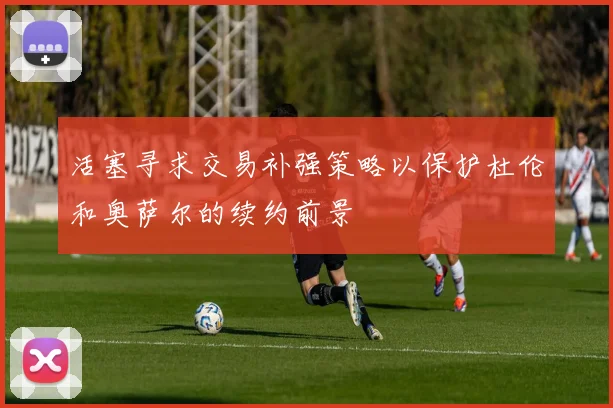 活塞寻求交易补强策略以保护杜伦和奥萨尔的续约前景
