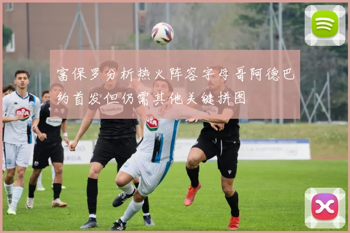 富保罗分析热火阵容字母哥阿德巴约首发但仍需其他关键拼图