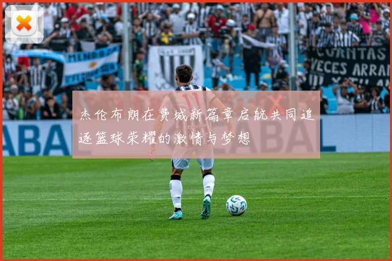 杰伦布朗在费城新篇章启航共同追逐篮球荣耀的激情与梦想