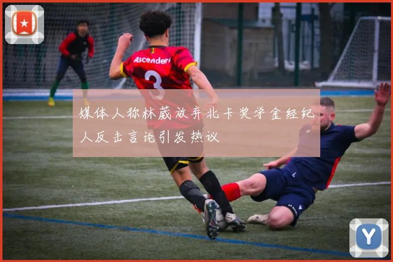 媒体人称林葳放弃北卡奖学金经纪人反击言论引发热议