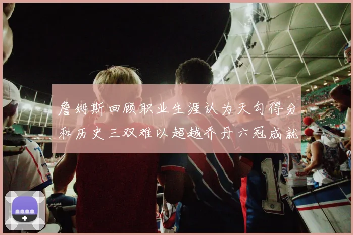 詹姆斯回顾职业生涯认为天勾得分和历史三双难以超越乔丹六冠成就令人敬佩