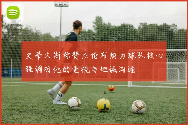 史蒂文斯称赞杰伦布朗为球队核心强调对他的重视与坦诚沟通
