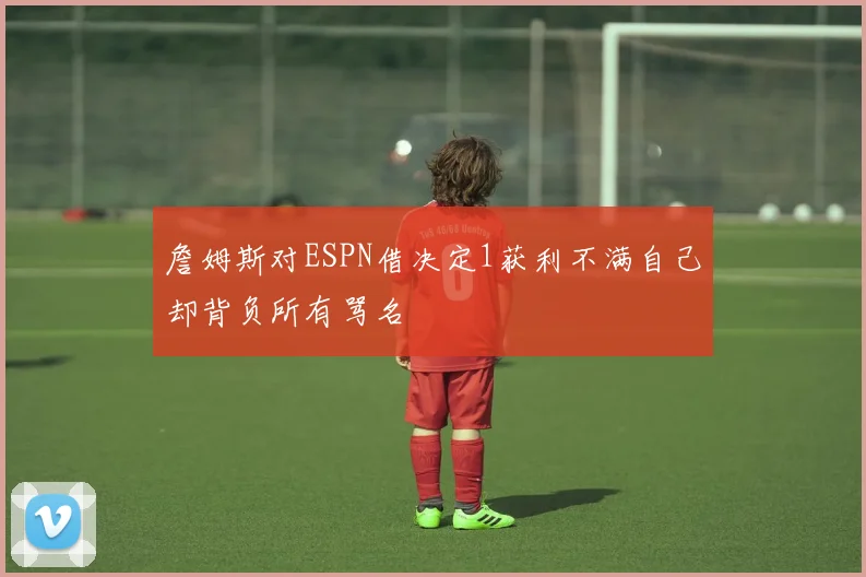 詹姆斯对ESPN借决定1获利不满自己却背负所有骂名