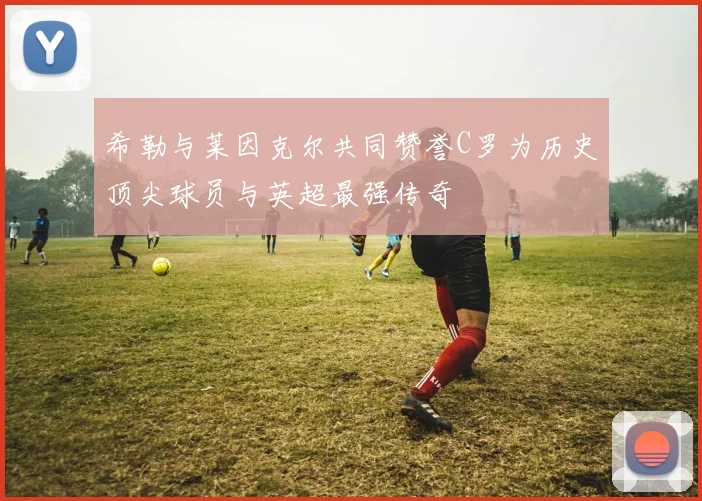 希勒与莱因克尔共同赞誉C罗为历史顶尖球员与英超最强传奇