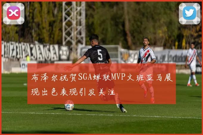 布泽尔祝贺SGA蝉联MVP文班亚马展现出色表现引发关注