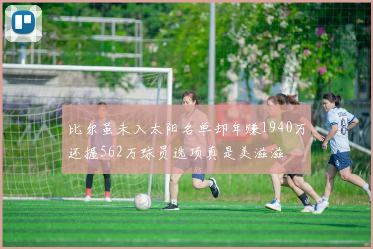 比尔虽未入太阳名单却年赚1940万还握562万球员选项真是美滋滋