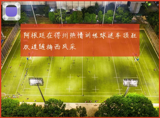 阿根廷在得州热情训练球迷车顶狂欢追随梅西风采