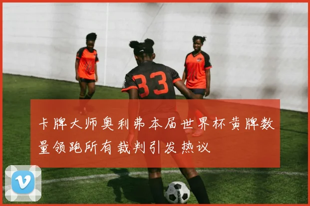 卡牌大师奥利弗本届世界杯黄牌数量领跑所有裁判引发热议