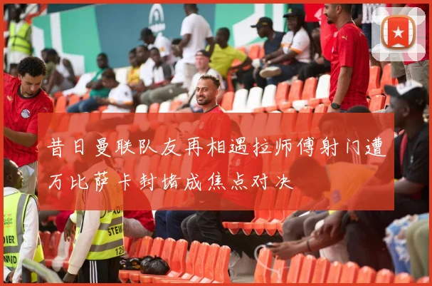 昔日曼联队友再相遇拉师傅射门遭万比萨卡封堵成焦点对决