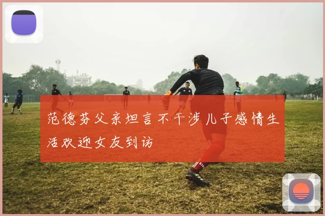 范德芬父亲坦言不干涉儿子感情生活欢迎女友到访