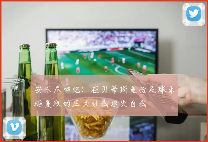 安东尼回忆：在贝蒂斯重拾足球乐趣曼联的压力让我迷失自我