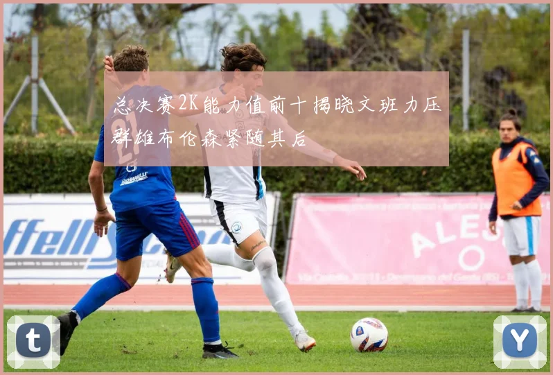 总决赛2K能力值前十揭晓文班力压群雄布伦森紧随其后