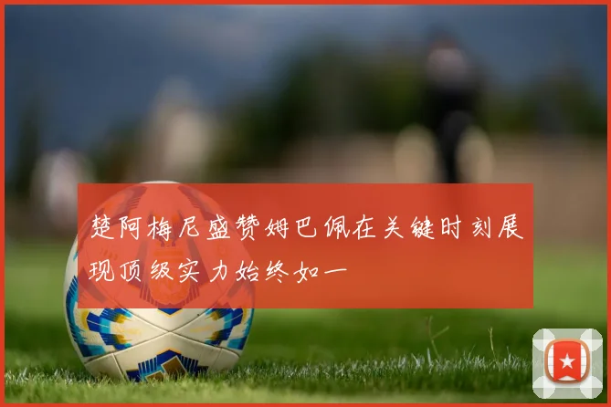 楚阿梅尼盛赞姆巴佩在关键时刻展现顶级实力始终如一