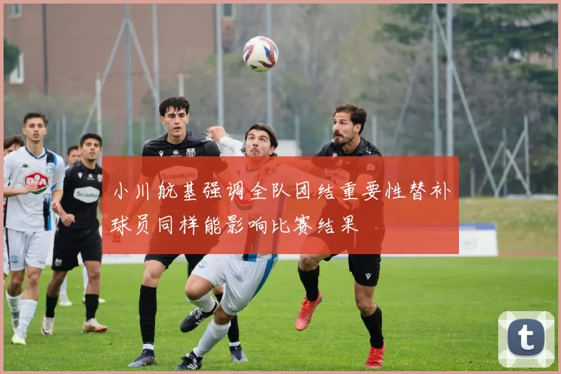 小川航基强调全队团结重要性替补球员同样能影响比赛结果