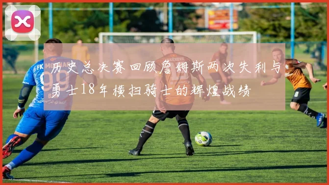 历史总决赛回顾詹姆斯两次失利与勇士18年横扫骑士的辉煌战绩
