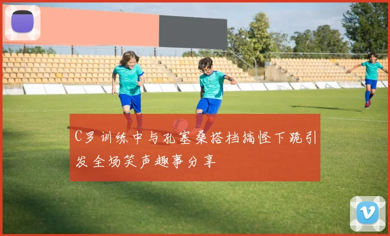 C罗训练中与孔塞桑搭档搞怪下跪引发全场笑声趣事分享