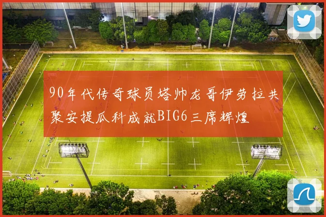90年代传奇球员塔帅龙哥伊劳拉共聚安提瓜科成就BIG6三席辉煌